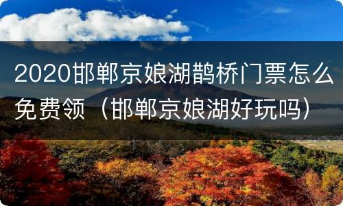 2020邯郸京娘湖鹊桥门票怎么免费领（邯郸京娘湖好玩吗）