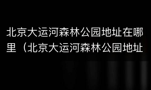 北京大运河森林公园地址在哪里（北京大运河森林公园地址在哪里呀）