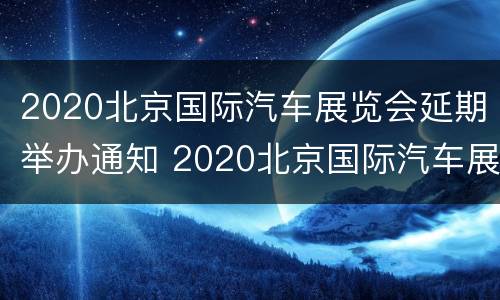 2020北京国际汽车展览会延期举办通知 2020北京国际汽车展览会延期举办通知