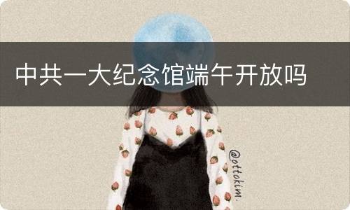 中共一大纪念馆端午开放吗