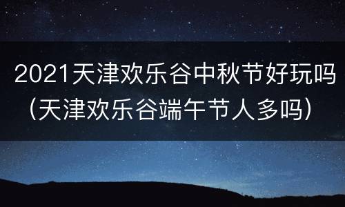 2021天津欢乐谷中秋节好玩吗（天津欢乐谷端午节人多吗）