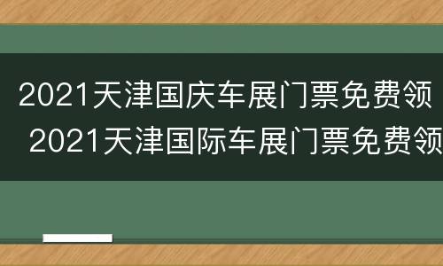 2021天津国庆车展门票免费领 2021天津国际车展门票免费领取