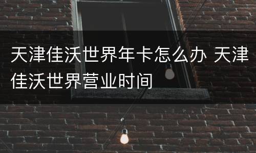 天津佳沃世界年卡怎么办 天津佳沃世界营业时间