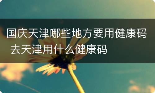 国庆天津哪些地方要用健康码 去天津用什么健康码