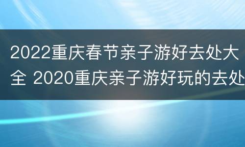2022重庆春节亲子游好去处大全 2020重庆亲子游好玩的去处
