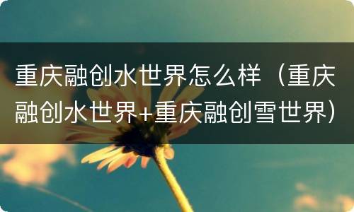 重庆融创水世界怎么样（重庆融创水世界+重庆融创雪世界）
