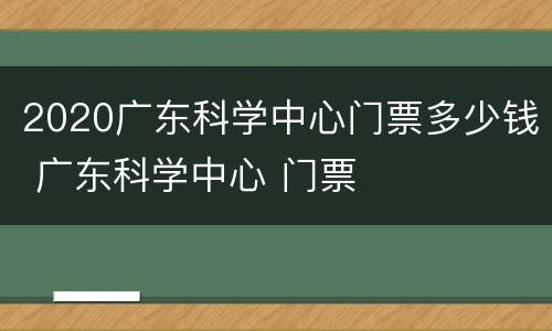 2020广东科学中心门票多少钱 广东科学中心 门票