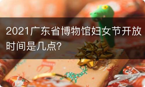2021广东省博物馆妇女节开放时间是几点？