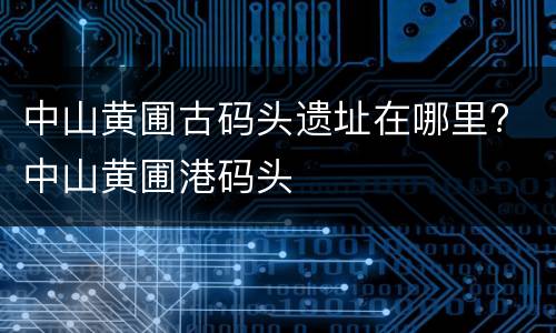 中山黄圃古码头遗址在哪里? 中山黄圃港码头