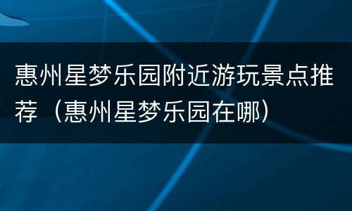 惠州星梦乐园附近游玩景点推荐（惠州星梦乐园在哪）