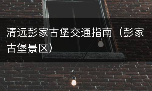 清远彭家古堡交通指南（彭家古堡景区）
