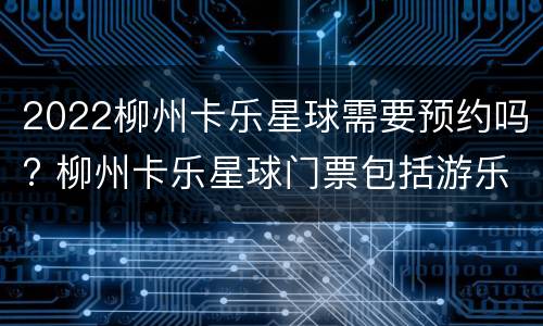 2022柳州卡乐星球需要预约吗? 柳州卡乐星球门票包括游乐项目吗