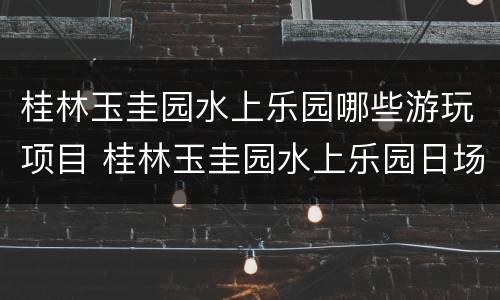 桂林玉圭园水上乐园哪些游玩项目 桂林玉圭园水上乐园日场和夜场的开放时间