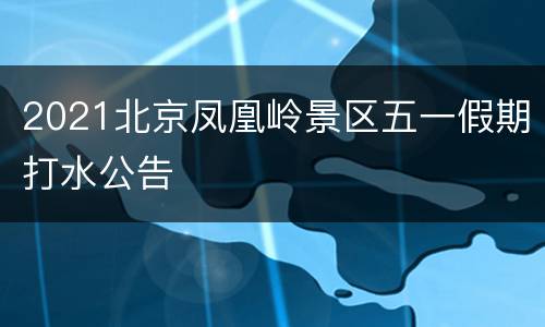 2021北京凤凰岭景区五一假期打水公告