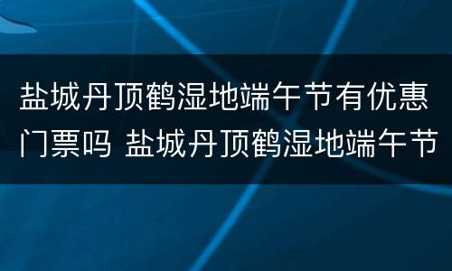 盐城丹顶鹤湿地端午节有优惠门票吗 盐城丹顶鹤湿地端午节有优惠门票吗现在