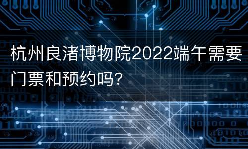 杭州良渚博物院2022端午需要门票和预约吗？