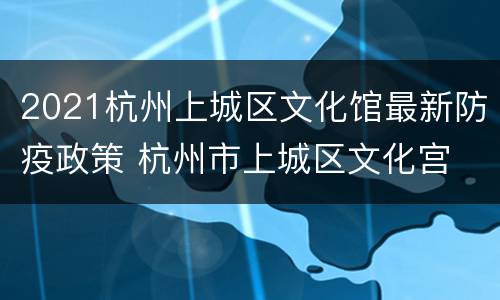 2021杭州上城区文化馆最新防疫政策 杭州市上城区文化宫