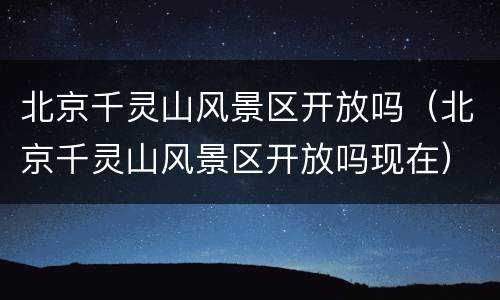 北京千灵山风景区开放吗（北京千灵山风景区开放吗现在）