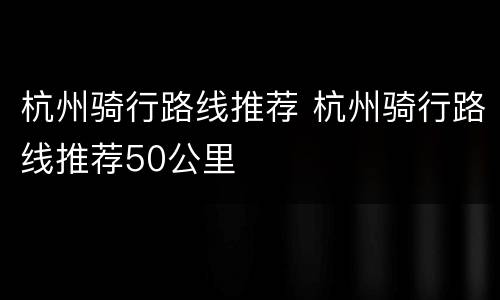 杭州骑行路线推荐 杭州骑行路线推荐50公里