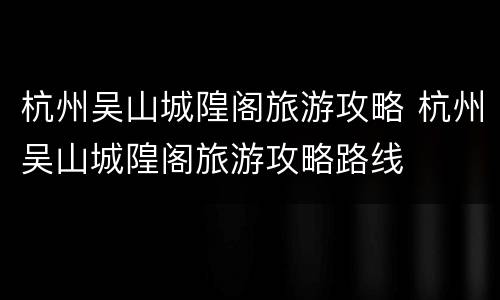 杭州吴山城隍阁旅游攻略 杭州吴山城隍阁旅游攻略路线