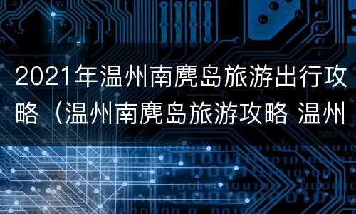 2021年温州南麂岛旅游出行攻略（温州南麂岛旅游攻略 温州南麂岛旅游必看）