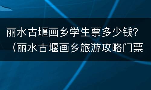 丽水古堰画乡学生票多少钱？（丽水古堰画乡旅游攻略门票价格）