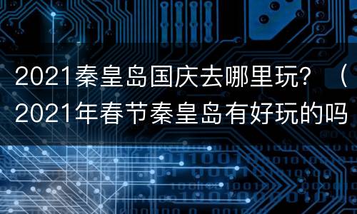 2021秦皇岛国庆去哪里玩？（2021年春节秦皇岛有好玩的吗）