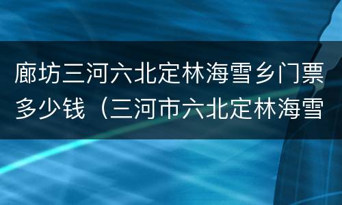 廊坊三河六北定林海雪乡门票多少钱（三河市六北定林海雪乡）