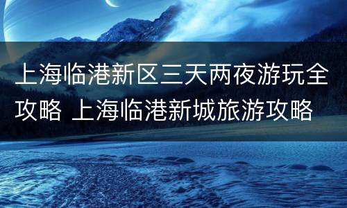 上海临港新区三天两夜游玩全攻略 上海临港新城旅游攻略