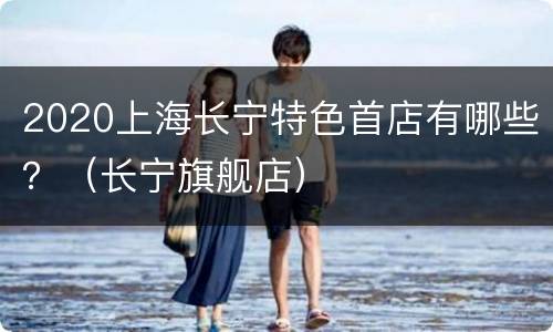 2020上海长宁特色首店有哪些？（长宁旗舰店）