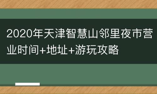 2020年天津智慧山邻里夜市营业时间+地址+游玩攻略