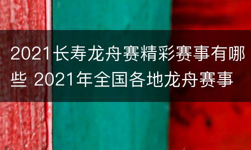 2021长寿龙舟赛精彩赛事有哪些 2021年全国各地龙舟赛事