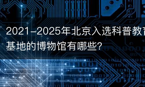 2021-2025年北京入选科普教育基地的博物馆有哪些？