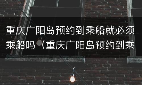 重庆广阳岛预约到乘船就必须乘船吗（重庆广阳岛预约到乘船就必须乘船吗）