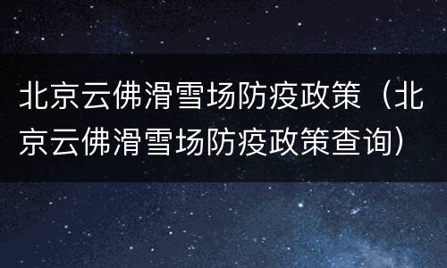 北京云佛滑雪场防疫政策（北京云佛滑雪场防疫政策查询）
