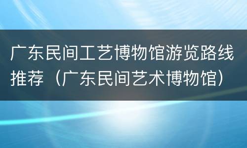 广东民间工艺博物馆游览路线推荐（广东民间艺术博物馆）