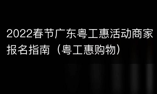 2022春节广东粤工惠活动商家报名指南（粤工惠购物）