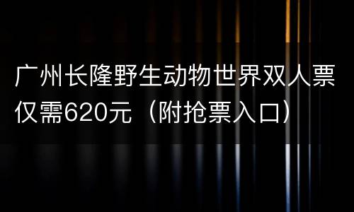 广州长隆野生动物世界双人票仅需620元（附抢票入口）