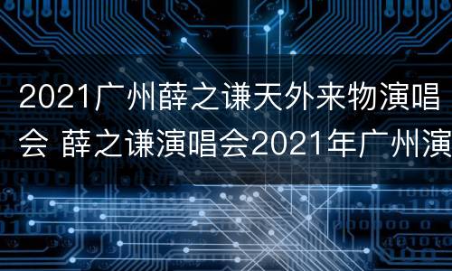 2021广州薛之谦天外来物演唱会 薛之谦演唱会2021年广州演唱会