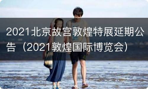 2021北京故宫敦煌特展延期公告（2021敦煌国际博览会）