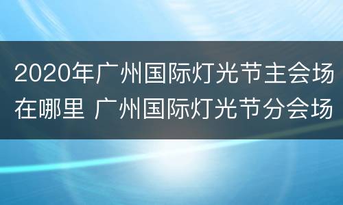 2020年广州国际灯光节主会场在哪里 广州国际灯光节分会场