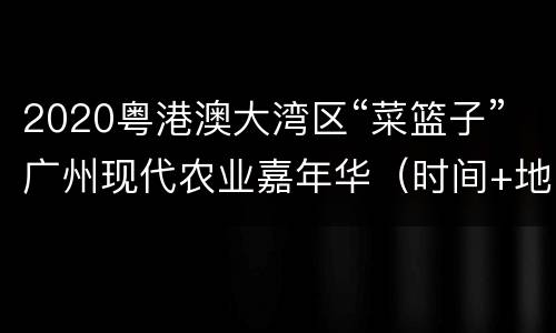 2020粤港澳大湾区“菜篮子”广州现代农业嘉年华（时间+地点+活动安排）