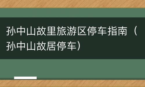 孙中山故里旅游区停车指南（孙中山故居停车）