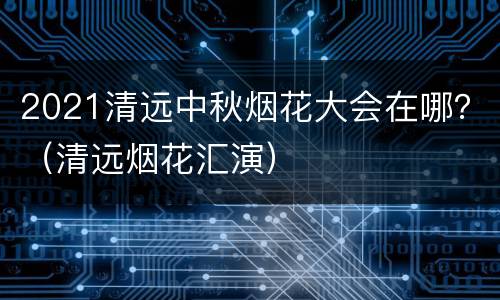 2021清远中秋烟花大会在哪？（清远烟花汇演）