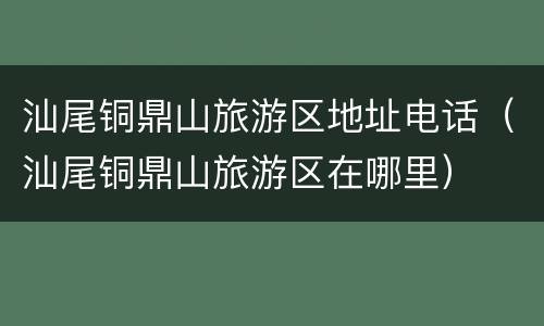 汕尾铜鼎山旅游区地址电话（汕尾铜鼎山旅游区在哪里）