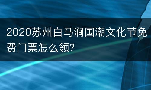 2020苏州白马涧国潮文化节免费门票怎么领？