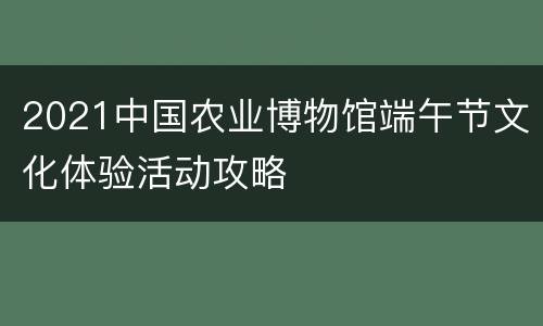 2021中国农业博物馆端午节文化体验活动攻略