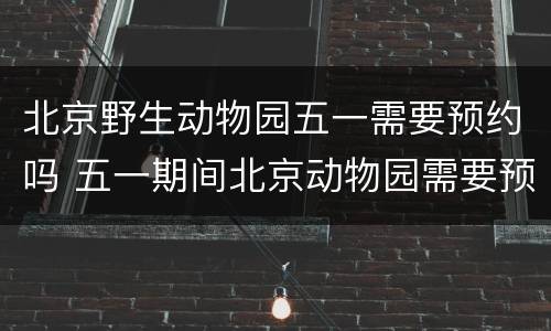 北京野生动物园五一需要预约吗 五一期间北京动物园需要预约吗