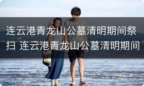 连云港青龙山公墓清明期间祭扫 连云港青龙山公墓清明期间祭扫时间