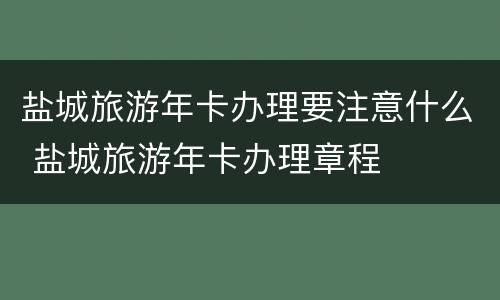 盐城旅游年卡办理要注意什么 盐城旅游年卡办理章程